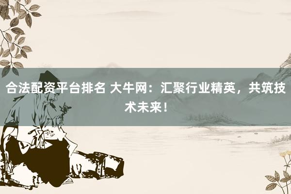 合法配资平台排名 大牛网：汇聚行业精英，共筑技术未来！
