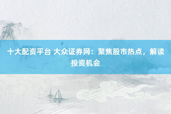 十大配资平台 大众证券网：聚焦股市热点，解读投资机会