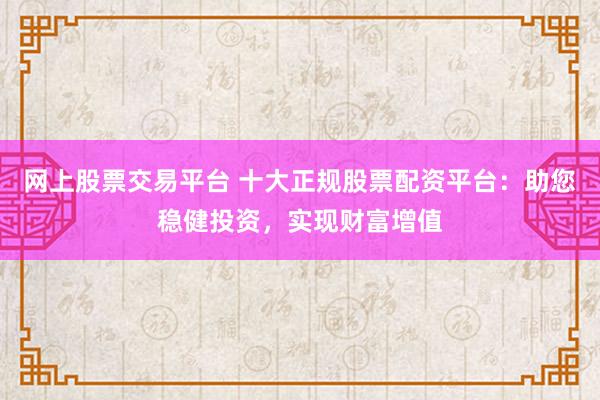 网上股票交易平台 十大正规股票配资平台：助您稳健投资，实现财富增值