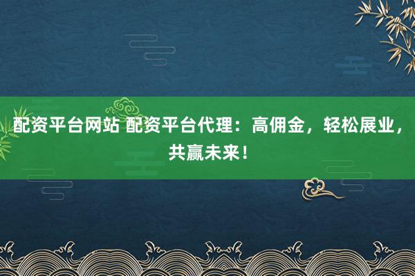 配资平台网站 配资平台代理：高佣金，轻松展业，共赢未来！