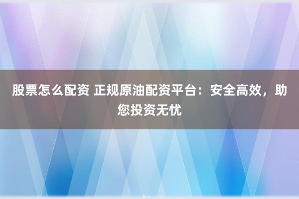 股票怎么配资 正规原油配资平台：安全高效，助您投资无忧