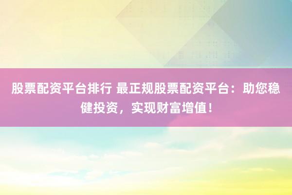 股票配资平台排行 最正规股票配资平台：助您稳健投资，实现财富增值！