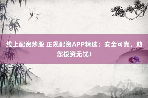 线上配资炒股 正规配资APP精选：安全可靠，助您投资无忧！