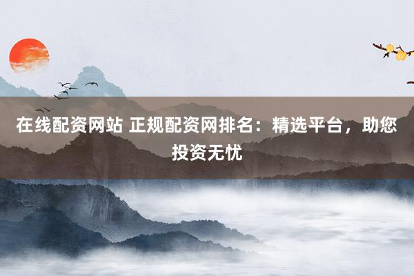 在线配资网站 正规配资网排名：精选平台，助您投资无忧