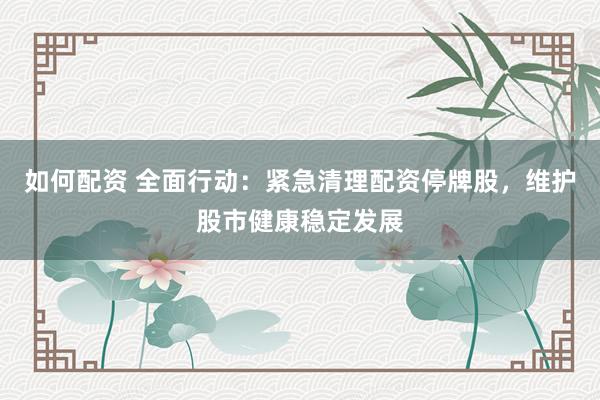 如何配资 全面行动：紧急清理配资停牌股，维护股市健康稳定发展