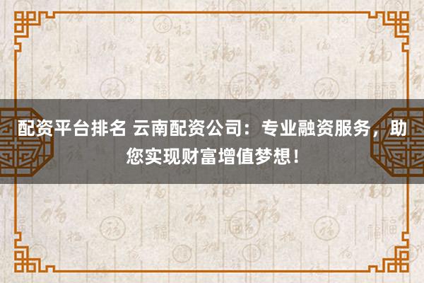 配资平台排名 云南配资公司：专业融资服务，助您实现财富增值梦想！