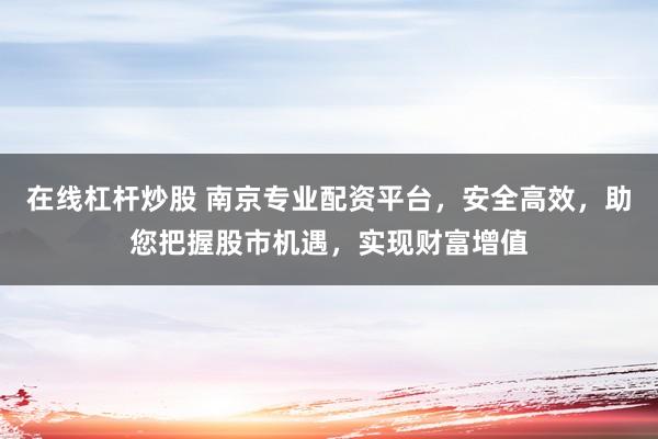 在线杠杆炒股 南京专业配资平台，安全高效，助您把握股市机遇，实现财富增值