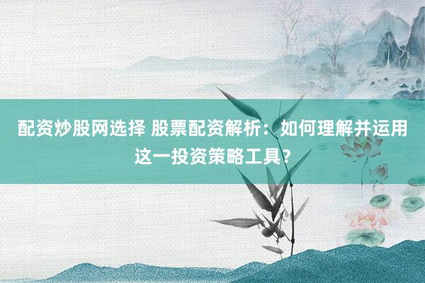 配资炒股网选择 股票配资解析：如何理解并运用这一投资策略工具？