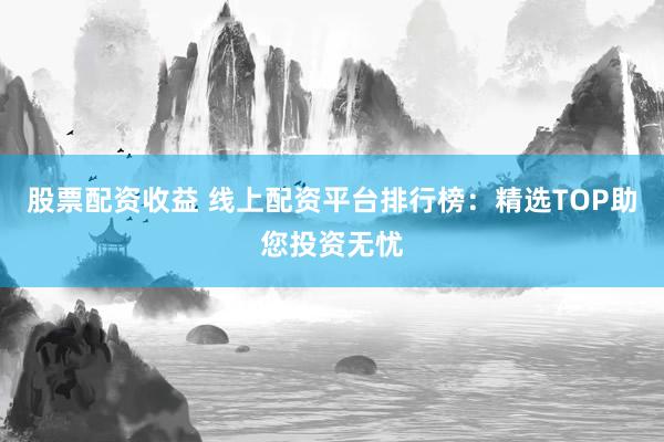 股票配资收益 线上配资平台排行榜：精选TOP助您投资无忧