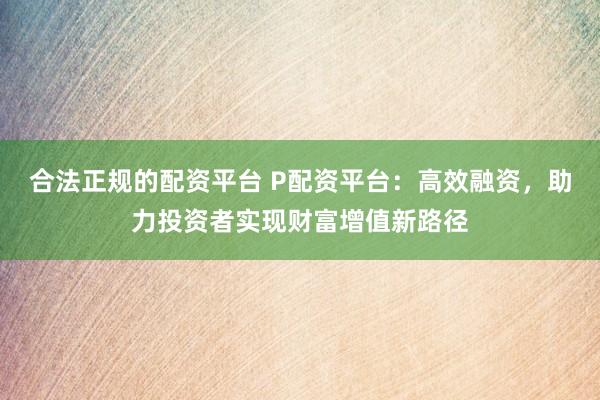 合法正规的配资平台 P配资平台：高效融资，助力投资者实现财富增值新路径