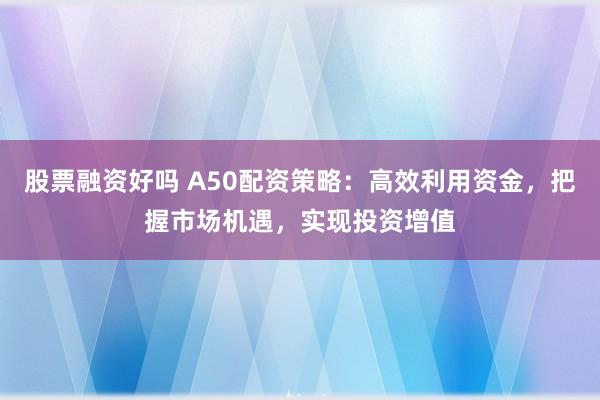 股票融资好吗 A50配资策略：高效利用资金，把握市场机遇，实现投资增值