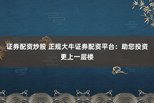 证券配资炒股 正规大牛证券配资平台：助您投资更上一层楼