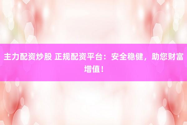 主力配资炒股 正规配资平台：安全稳健，助您财富增值！
