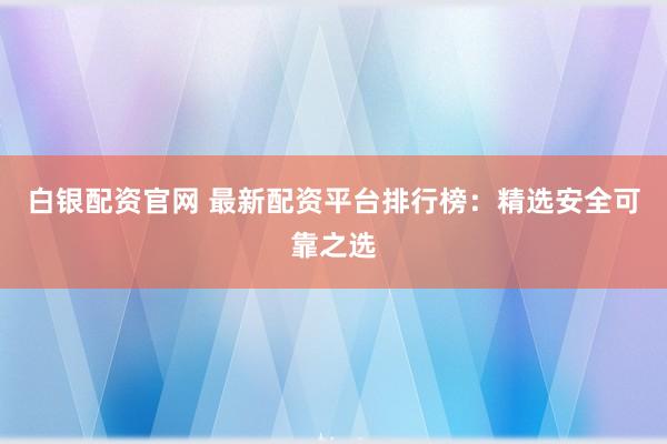 白银配资官网 最新配资平台排行榜：精选安全可靠之选