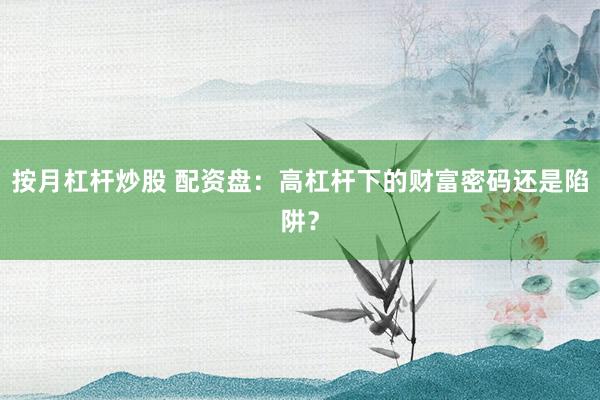 按月杠杆炒股 配资盘：高杠杆下的财富密码还是陷阱？