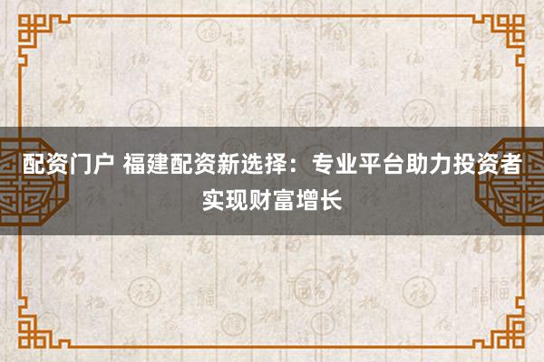 配资门户 福建配资新选择：专业平台助力投资者实现财富增长