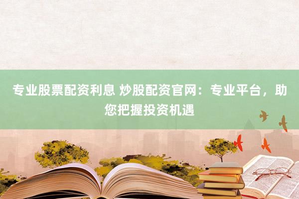 专业股票配资利息 炒股配资官网：专业平台，助您把握投资机遇