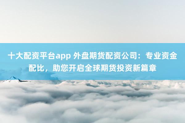 十大配资平台app 外盘期货配资公司：专业资金配比，助您开启全球期货投资新篇章