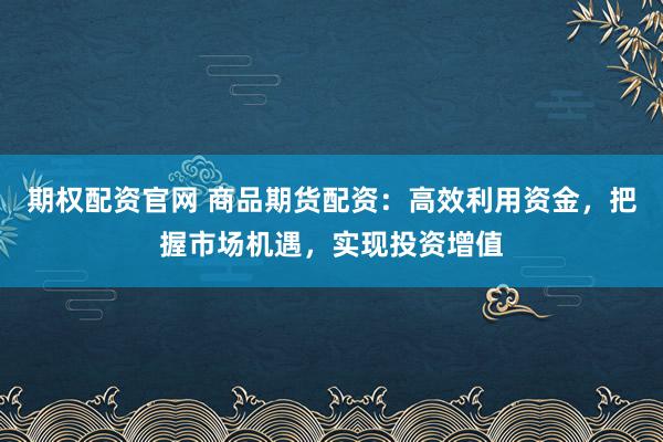 期权配资官网 商品期货配资：高效利用资金，把握市场机遇，实现投资增值