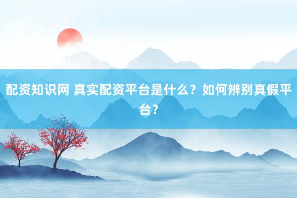 配资知识网 真实配资平台是什么？如何辨别真假平台？