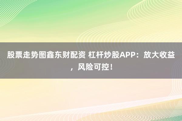 股票走势图鑫东财配资 杠杆炒股APP：放大收益，风险可控！