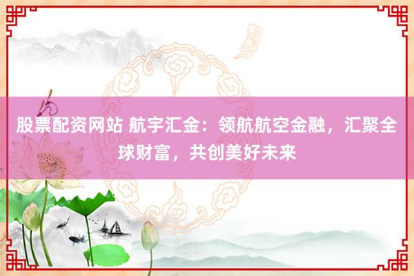 股票配资网站 航宇汇金：领航航空金融，汇聚全球财富，共创美好未来