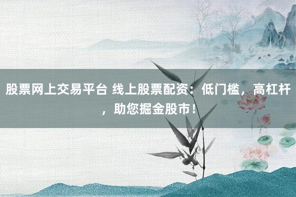 股票网上交易平台 线上股票配资：低门槛，高杠杆，助您掘金股市！
