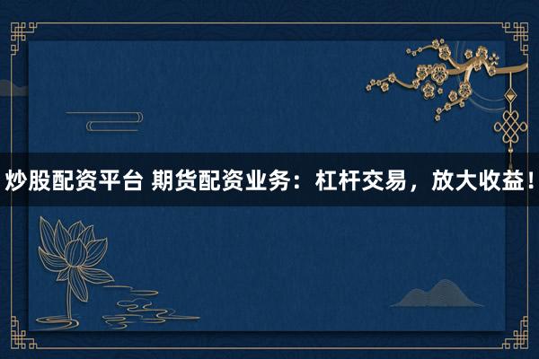 炒股配资平台 期货配资业务：杠杆交易，放大收益！