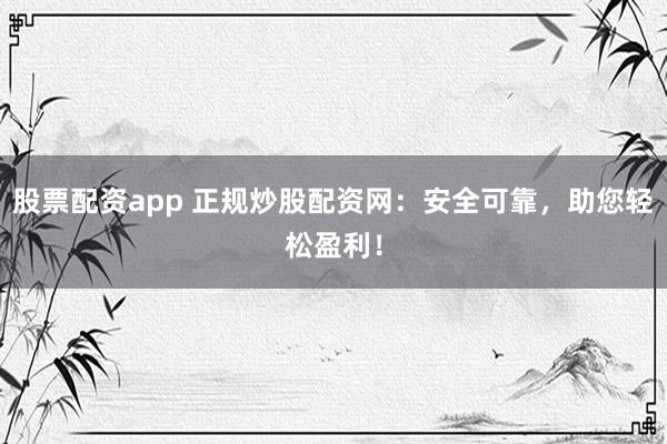 股票配资app 正规炒股配资网：安全可靠，助您轻松盈利！