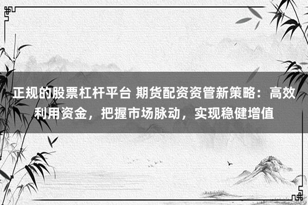 正规的股票杠杆平台 期货配资资管新策略：高效利用资金，把握市场脉动，实现稳健增值