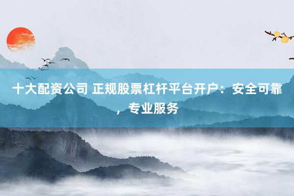 十大配资公司 正规股票杠杆平台开户：安全可靠，专业服务