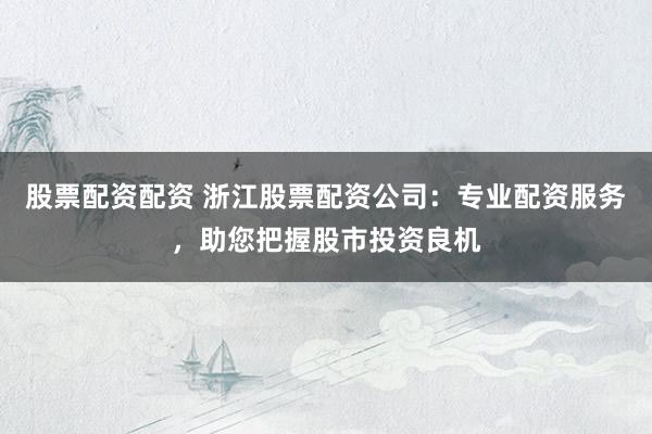 股票配资配资 浙江股票配资公司：专业配资服务，助您把握股市投资良机