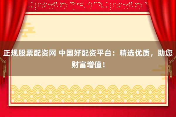 正规股票配资网 中国好配资平台：精选优质，助您财富增值！