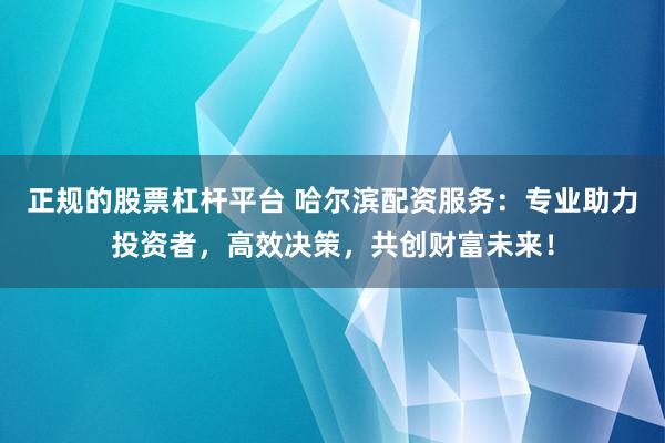 正规的股票杠杆平台 哈尔滨配资服务：专业助力投资者，高效决策，共创财富未来！