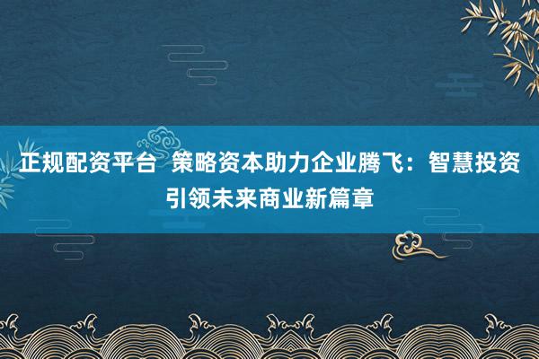正规配资平台  策略资本助力企业腾飞：智慧投资引领未来商业新篇章
