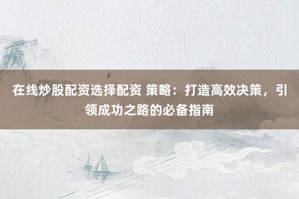 在线炒股配资选择配资 策略：打造高效决策，引领成功之路的必备指南