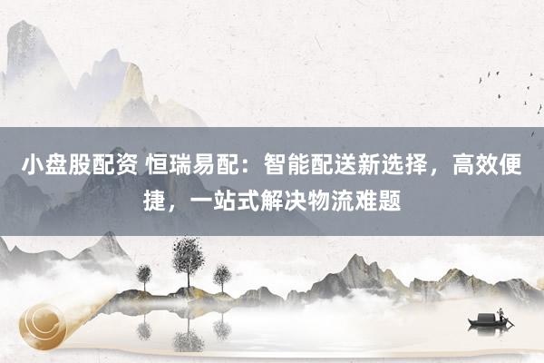 小盘股配资 恒瑞易配：智能配送新选择，高效便捷，一站式解决物流难题