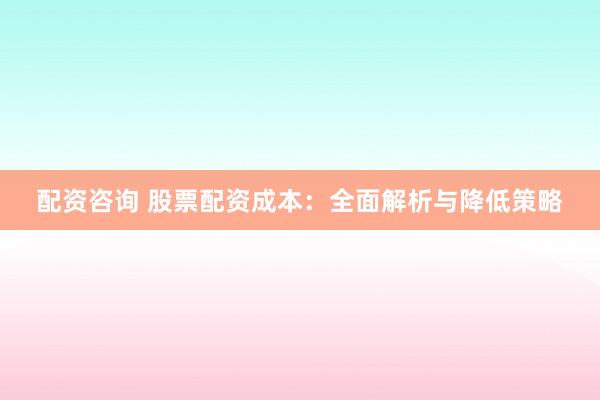 配资咨询 股票配资成本：全面解析与降低策略