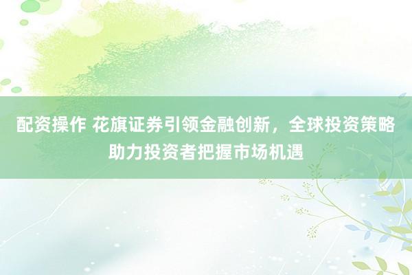 配资操作 花旗证券引领金融创新，全球投资策略助力投资者把握市场机遇