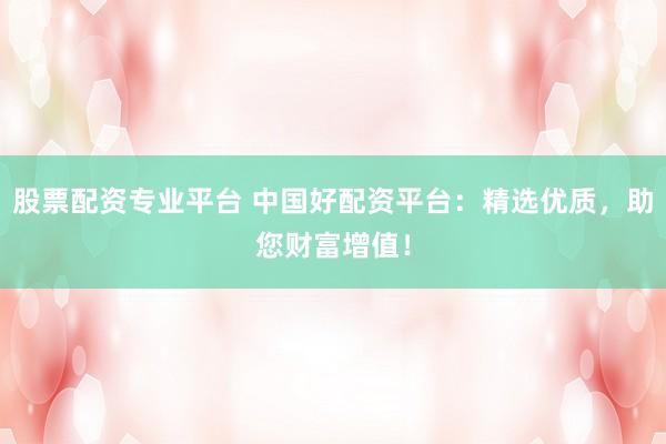 股票配资专业平台 中国好配资平台：精选优质，助您财富增值！