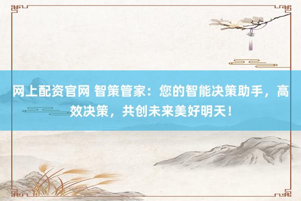 网上配资官网 智策管家：您的智能决策助手，高效决策，共创未来美好明天！