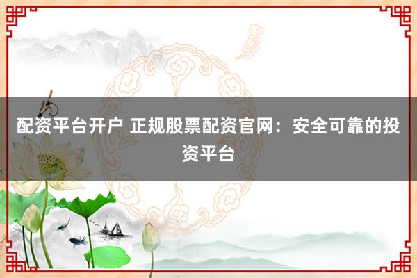 配资平台开户 正规股票配资官网：安全可靠的投资平台