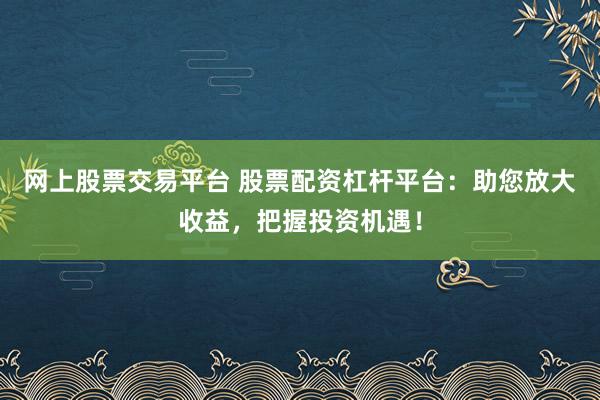 网上股票交易平台 股票配资杠杆平台：助您放大收益，把握投资机遇！
