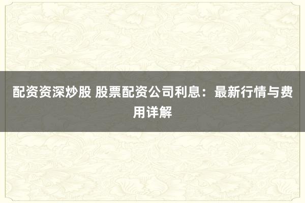 配资资深炒股 股票配资公司利息：最新行情与费用详解