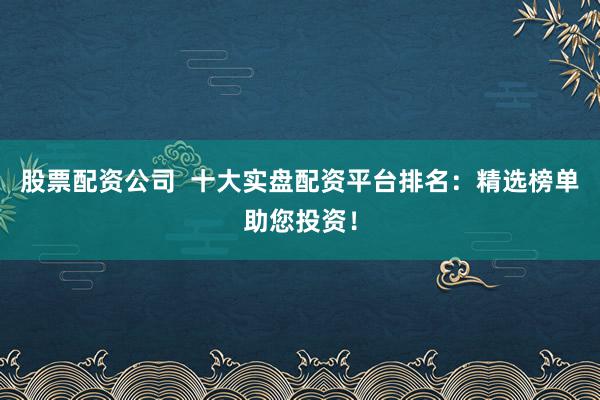 股票配资公司  十大实盘配资平台排名：精选榜单助您投资！
