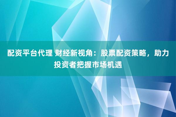 配资平台代理 财经新视角：股票配资策略，助力投资者把握市场机遇