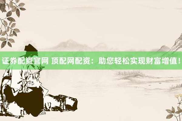 证券配资官网 顶配网配资：助您轻松实现财富增值！