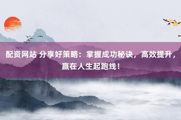 配资网站 分享好策略：掌握成功秘诀，高效提升，赢在人生起跑线！