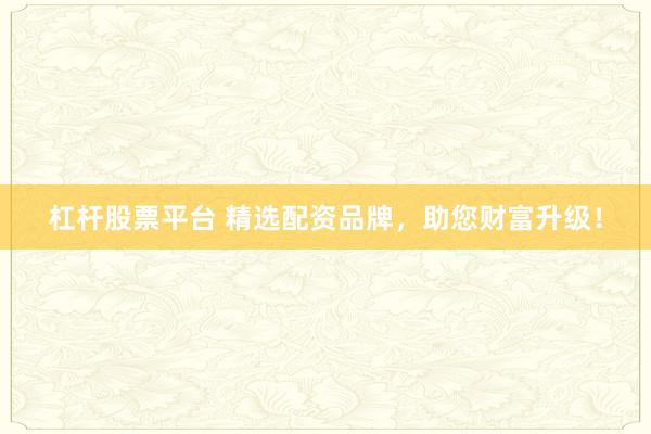 杠杆股票平台 精选配资品牌，助您财富升级！