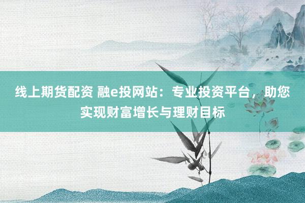 线上期货配资 融e投网站：专业投资平台，助您实现财富增长与理财目标